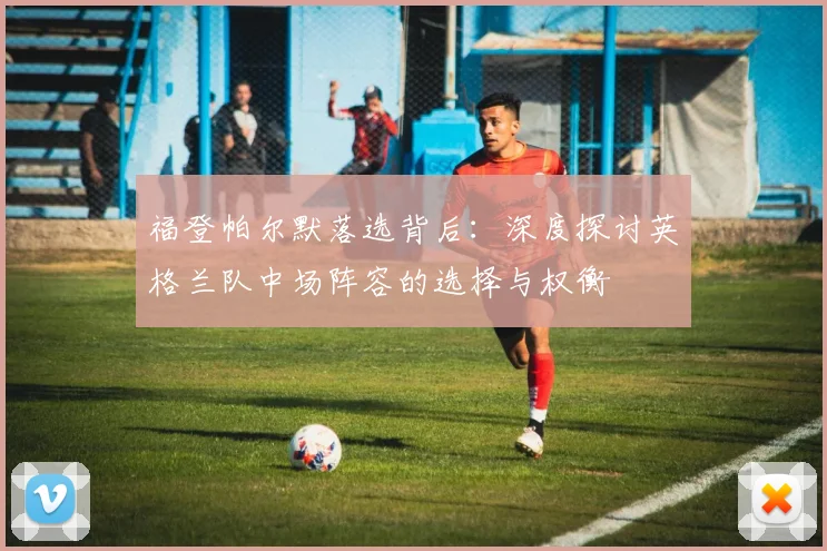 福登帕尔默落选背后:深度探讨英格兰队中场阵容的选择与权衡