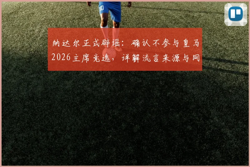 纳达尔正式辟谣:确认不参与皇马2026主席竞选,详解流言来源与网坛巨星未来规划