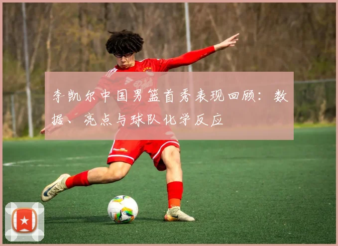 李凯尔中国男篮首秀表现回顾：数据、亮点与球队化学反应