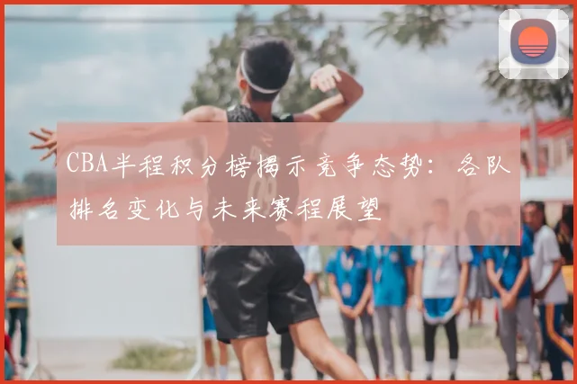 CBA半程积分榜揭示竞争态势：各队排名变化与未来赛程展望