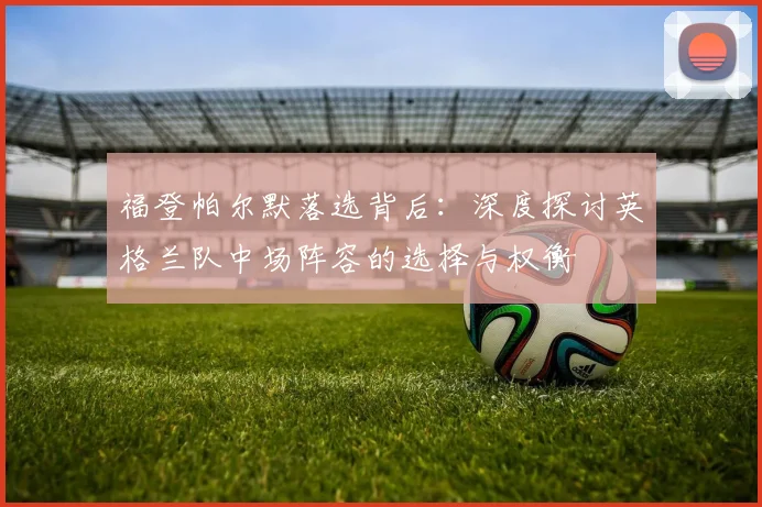 福登帕尔默落选背后：深度探讨英格兰队中场阵容的选择与权衡