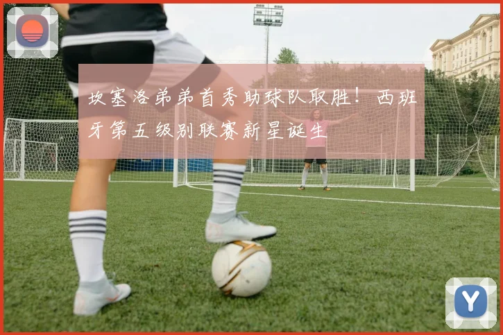 坎塞洛弟弟首秀助球队取胜!西班牙第五级别联赛新星诞生