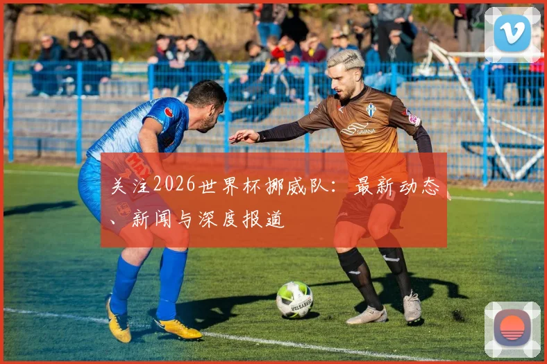 关注2026世界杯挪威队：最新动态、新闻与深度报道