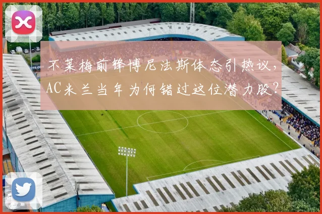 不莱梅前锋博尼法斯体态引热议,AC米兰当年为何错过这位潜力股?技术特点全面解析