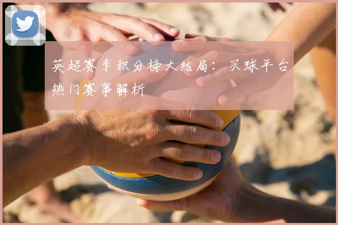 英超赛季积分榜大结局：买球平台热门赛事解析