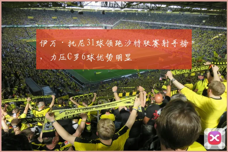 伊万·托尼31球领跑沙特联赛射手榜，力压C罗6球优势明显