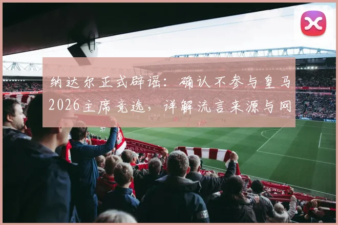 纳达尔正式辟谣:确认不参与皇马2026主席竞选,详解流言来源与网坛巨星未来规划