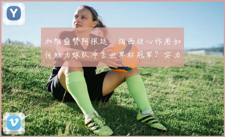 加维盛赞阿根廷,梅西核心作用如何助力球队冲击世界杯冠军?实力深度解析