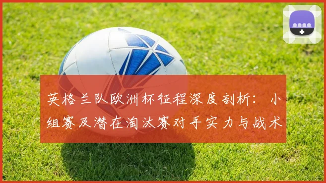 英格兰队欧洲杯征程深度剖析：小组赛及潜在淘汰赛对手实力与战术打法全解读