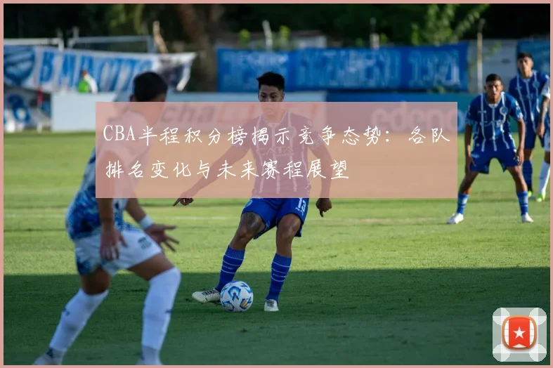 CBA半程积分榜揭示竞争态势：各队排名变化与未来赛程展望