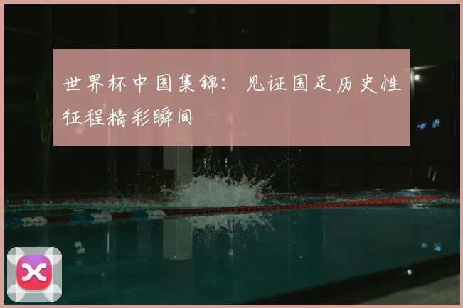 世界杯中国集锦:见证国足历史性征程精彩瞬间